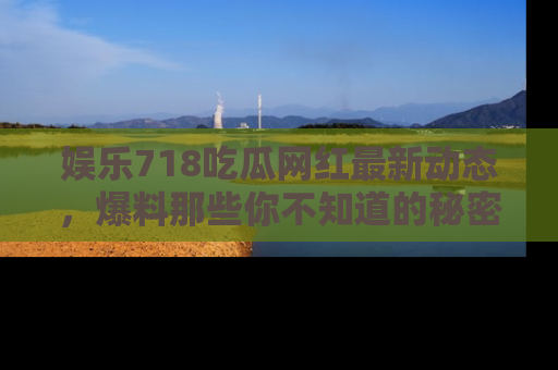 娱乐718吃瓜网红最新动态,爆料那些你不知道的秘密!