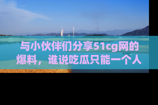 与小伙伴们分享51cg网的爆料,谁说吃瓜只能一个人?