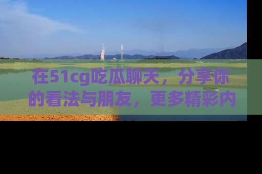 在51cg吃瓜聊天,分享你的看法与朋友,更多精彩内容请浏览网址www.51cg.com!