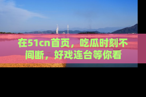 在51cn首页,吃瓜时刻不间断,好戏连台等你看