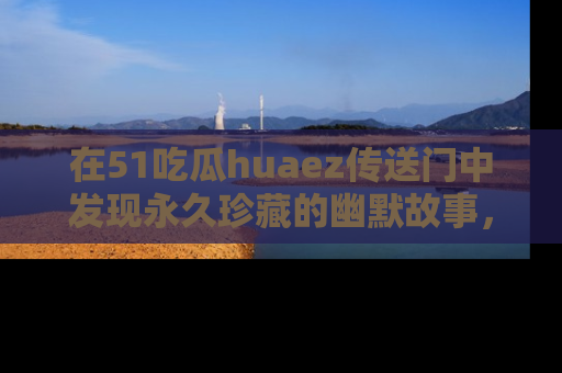 在51吃瓜huaez传送门中发现永久珍藏的幽默故事,瓜友们一起分享欢乐瞬间!
