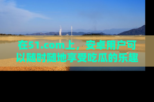 在51.com上,安卓用户可以随时随地享受吃瓜的乐趣!