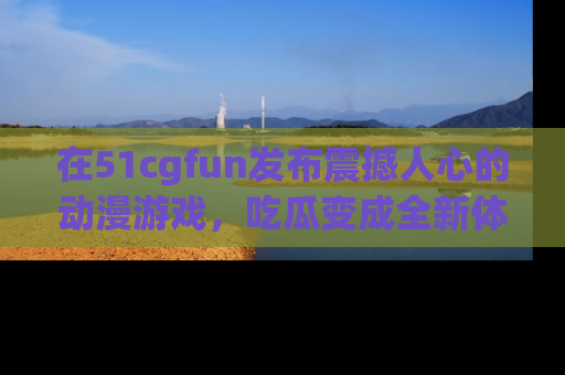 在51cgfun发布震撼人心的动漫游戏,吃瓜变成全新体验