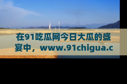 在91吃瓜网今日大瓜的盛宴中,www.91chigua.com带你领略每个让人咋舌的精彩故事!