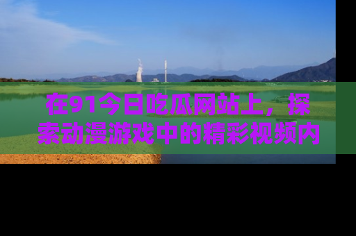在91今日吃瓜网站上,探索动漫游戏中的精彩视频内容