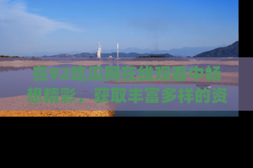 在92吃瓜网在线观看中畅想精彩,获取丰富多样的资源和app功能