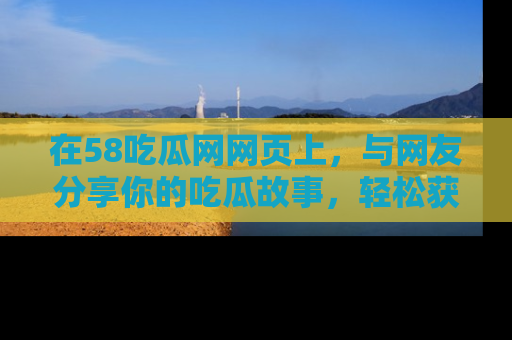 在58吃瓜网网页上,与网友分享你的吃瓜故事,轻松获取热门趣闻