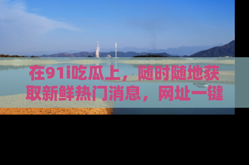 在91i吃瓜上,随时随地获取新鲜热门消息,网址一键直达!