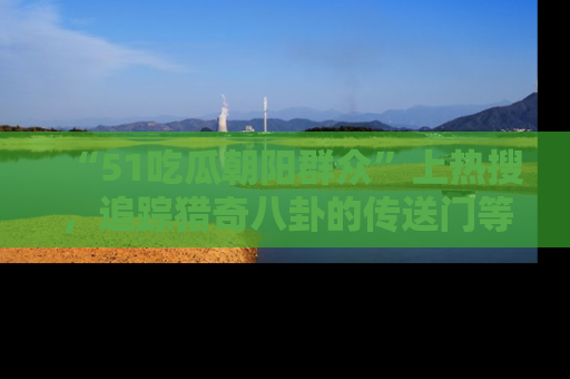 “51吃瓜朝阳群众”上热搜,追踪猎奇八卦的传送门等你点击!