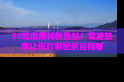 51吃瓜爆料新更新!背后故事让你对明星刮目相看