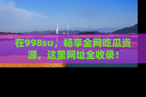 在998su,畅享全网吃瓜资源,这里网址全收录!