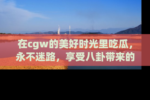 在cgw的美好时光里吃瓜,永不迷路,享受八卦带来的无限欢乐!