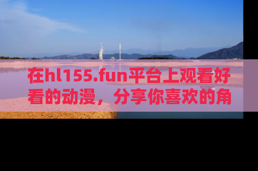 在hl155.fun平台上观看好看的动漫,分享你喜欢的角色和故事!