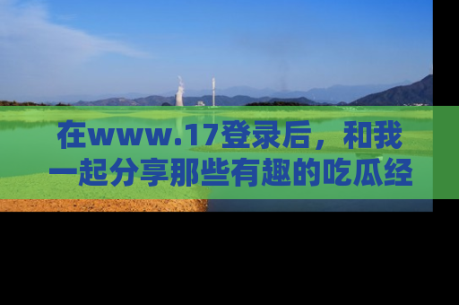 在www.17登录后,和我一起分享那些有趣的吃瓜经历吧!