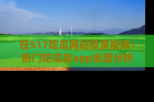 在517吃瓜网站欣赏视频:热门吃瓜类app全面分析