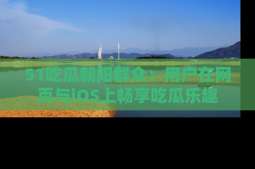 51吃瓜朝阳群众:用户在网页与iOS上畅享吃瓜乐趣