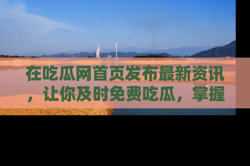 在吃瓜网首页发布最新资讯,让你及时免费吃瓜,掌握热点!