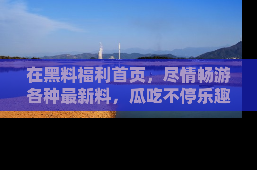 在黑料福利首页,尽情畅游各种最新料,瓜吃不停乐趣无穷!