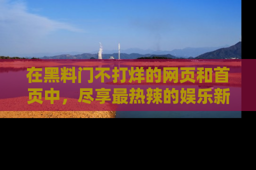 在黑料门不打烊的网页和首页中,尽享最热辣的娱乐新闻与八卦,快来围观!