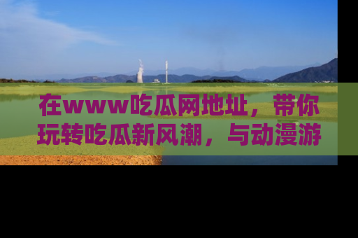 在www吃瓜网地址,带你玩转吃瓜新风潮,与动漫游戏角色共度精彩时光!