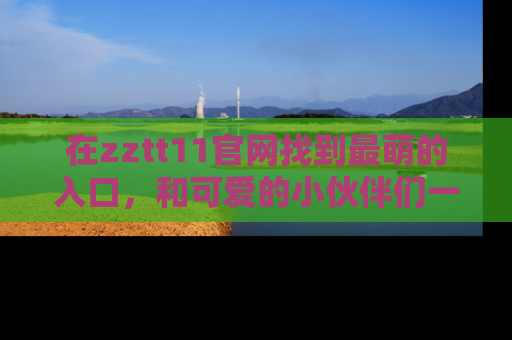 在zztt11官网找到最萌的入口,和可爱的小伙伴们一起吃瓜吧!