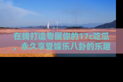 在线打造专属你的17c吃瓜,永久享受娱乐八卦的乐趣