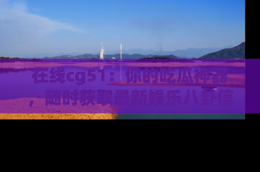 在线cg51:你的吃瓜神器,随时获取最新娱乐八卦信息。