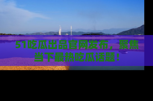 51吃瓜出品官网发布,聚焦当下最热吃瓜话题!