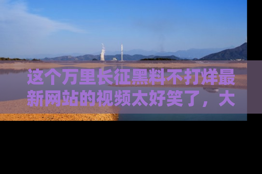 这个万里长征黑料不打烊最新网站的视频太好笑了,大家快来一起看吧!