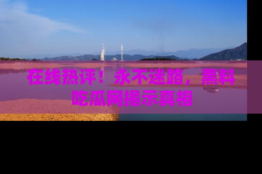 在线热评!永不迷路,黑料吃瓜网揭示真相