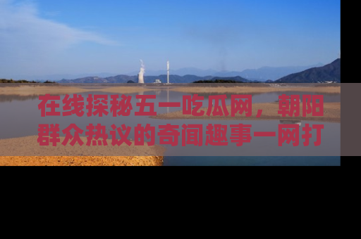 在线探秘五一吃瓜网,朝阳群众热议的奇闻趣事一网打尽