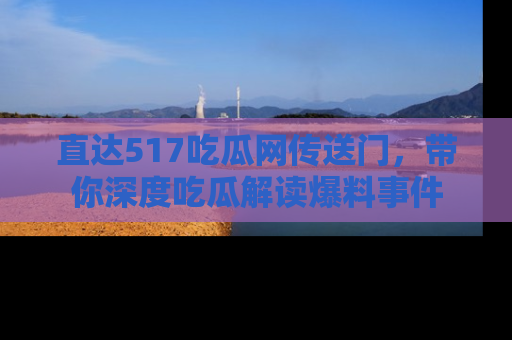 直达517吃瓜网传送门,带你深度吃瓜解读爆料事件
