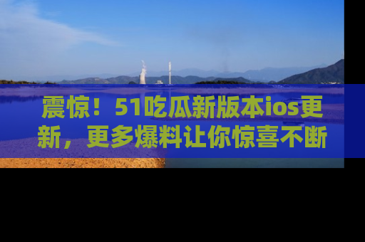 震惊!51吃瓜新版本ios更新,更多爆料让你惊喜不断,赶快来看吧!