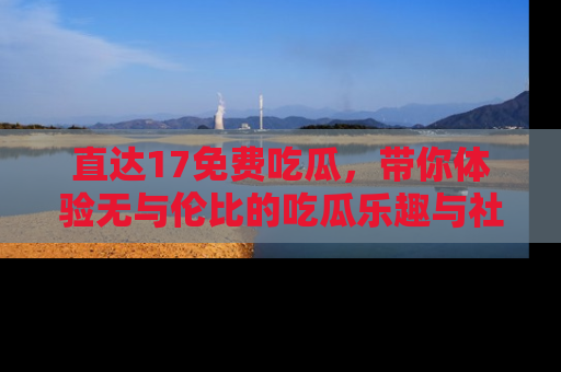 直达17免费吃瓜,带你体验无与伦比的吃瓜乐趣与社区互动
