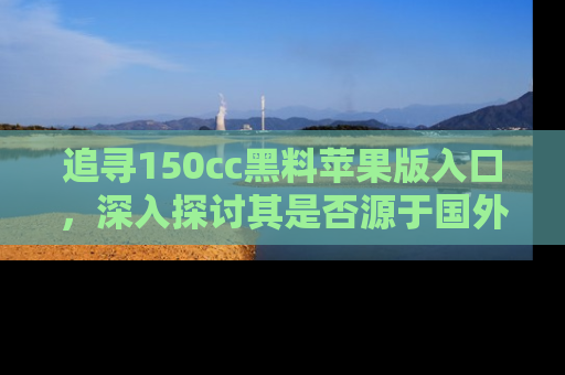 追寻150cc黑料苹果版入口,深入探讨其是否源于国外的传闻
