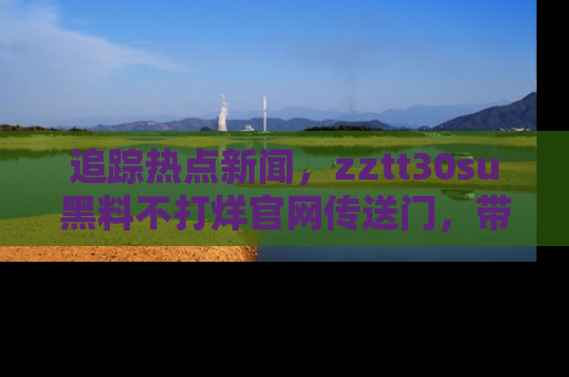 追踪热点新闻,zztt30su黑料不打烊官网传送门,带你进入吃瓜新世界!