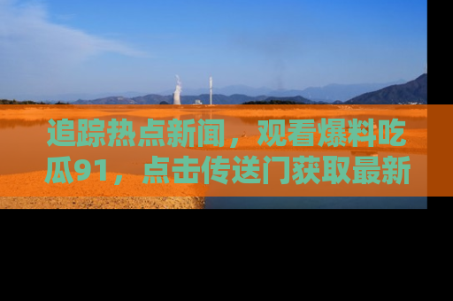 追踪热点新闻,观看爆料吃瓜91,点击传送门获取最新更新!