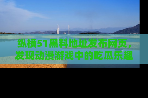 纵横51黑料地址发布网页,发现动漫游戏中的吃瓜乐趣