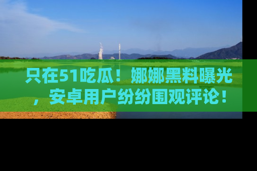 只在51吃瓜!娜娜黑料曝光,安卓用户纷纷围观评论!