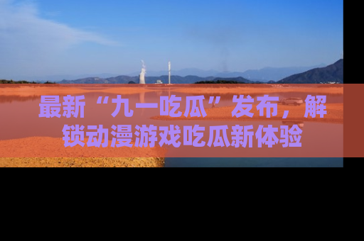 最新“九一吃瓜”发布,解锁动漫游戏吃瓜新体验