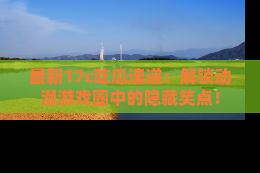 最新17c吃瓜速递:解锁动漫游戏圈中的隐藏笑点!