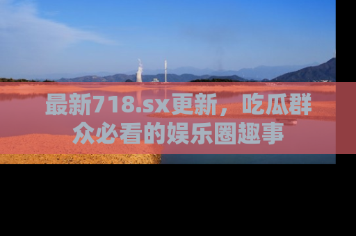 最新718.sx更新,吃瓜群众必看的娱乐圈趣事