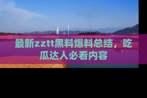最新zztt黑料爆料总结,吃瓜达人必看内容