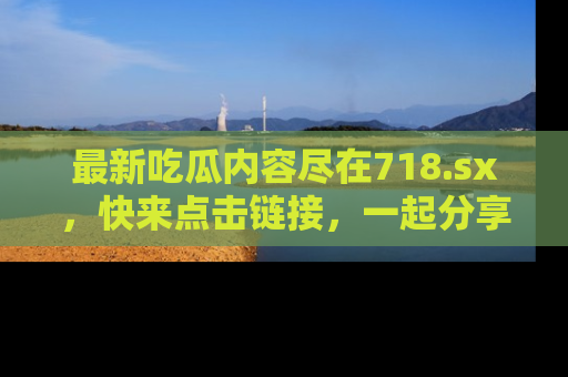 最新吃瓜内容尽在718.sx,快来点击链接,一起分享那些精彩瞬间!