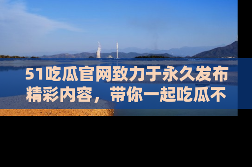 51吃瓜官网致力于永久发布精彩内容,带你一起吃瓜不停歇!