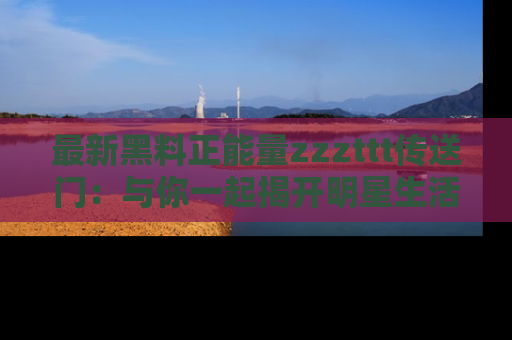 最新黑料正能量zzzttt传送门:与你一起揭开明星生活的神秘地址!