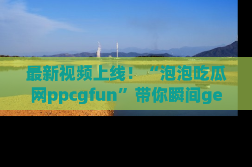 最新视频上线!“泡泡吃瓜网ppcgfun”带你瞬间get吃瓜圈的秘密