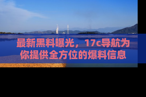 最新黑料曝光,17c导航为你提供全方位的爆料信息