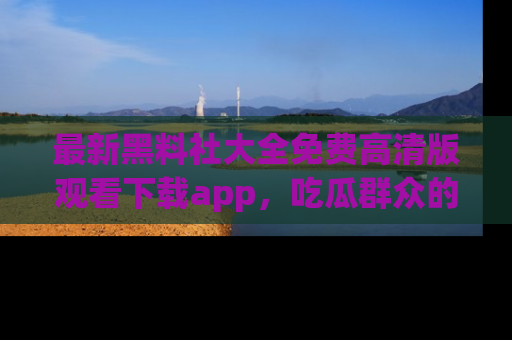 最新黑料社大全免费高清版观看下载app,吃瓜群众的必备神器