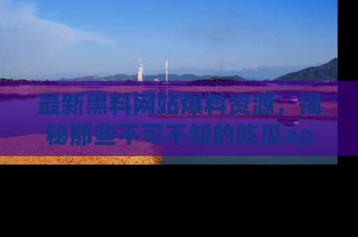 最新黑料网站爆料资源,揭秘那些不可不知的吃瓜app!